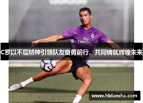 C罗以不屈精神引领队友奋勇前行，共同铸就辉煌未来